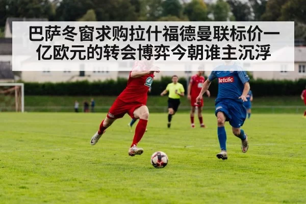 巴萨冬窗求购拉什福德曼联标价一亿欧元的转会博弈今朝谁主沉浮