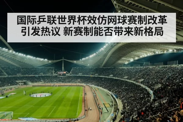 国际乒联世界杯效仿网球赛制改革引发热议 新赛制能否带来新格局