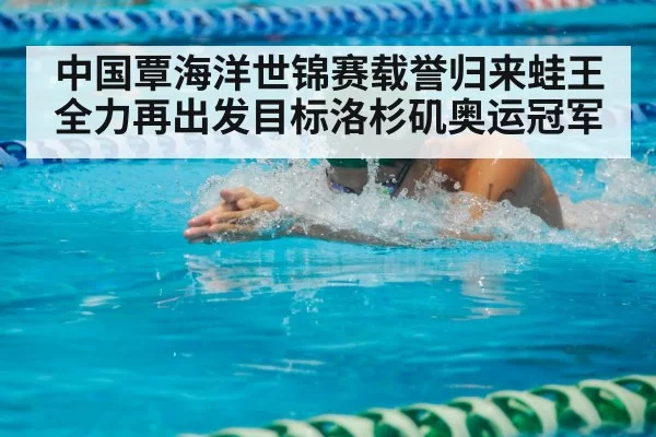 中国覃海洋世锦赛载誉归来蛙王全力再出发目标洛杉矶奥运冠军