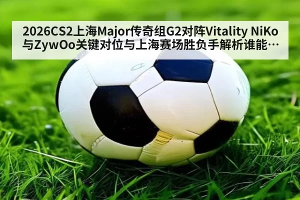 2026CS2上海Major传奇组G2对阵Vitality NiKo与ZywOo关键对位与上海赛场胜负手解析谁能先拿到赛点